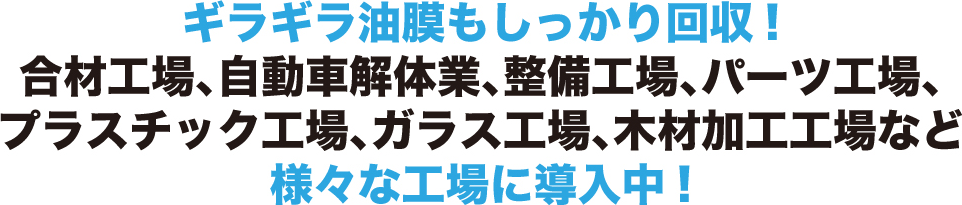 ギラギラ油膜もしっかり回収!合材工場、自動車解体業、整備工場、パーツ工場、プラスチック工場、ガラス工場、木材加工工場など様々な工場に導入中!